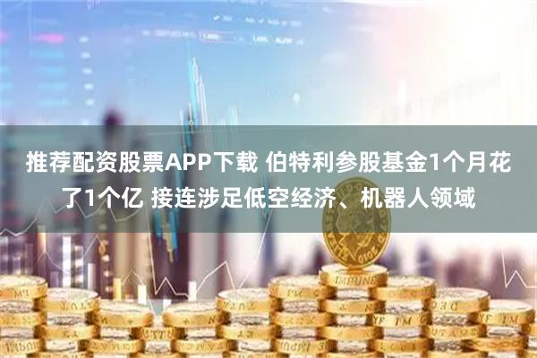 推荐配资股票APP下载 伯特利参股基金1个月花了1个亿 接连涉足低空经济、机器人领域