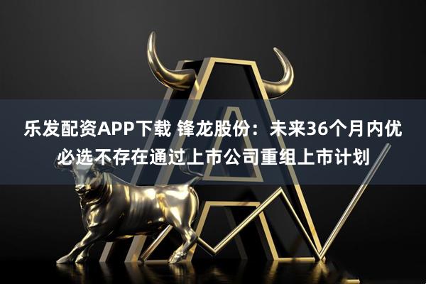 乐发配资APP下载 锋龙股份：未来36个月内优必选不存在通过上市公司重组上市计划