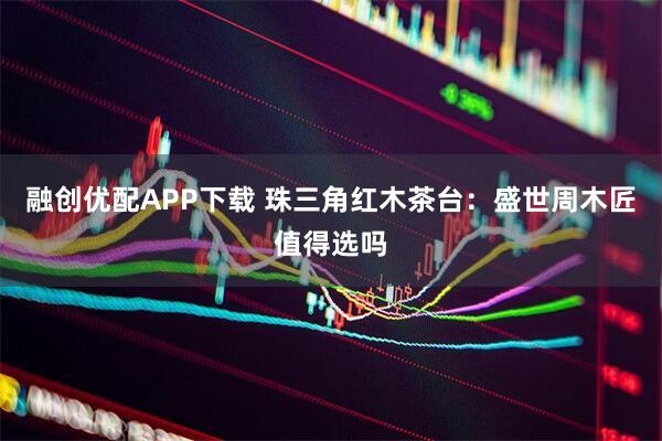融创优配APP下载 珠三角红木茶台：盛世周木匠值得选吗