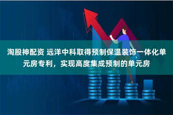 淘股神配资 远洋中科取得预制保温装饰一体化单元房专利，实现高度集成预制的单元房