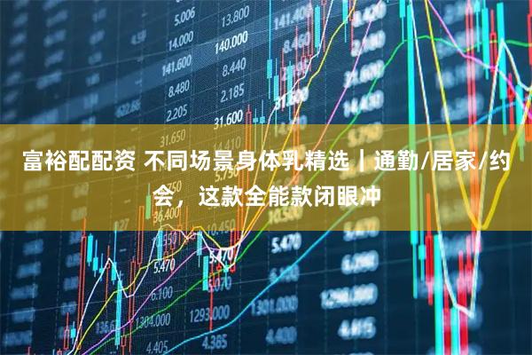富裕配配资 不同场景身体乳精选｜通勤/居家/约会，这款全能款闭眼冲