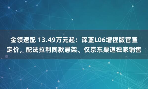 金领速配 13.49万元起：深蓝L06增程版官宣定价，配法拉利同款悬架、仅京东渠道独家销售