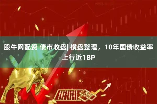 股牛网配资 债市收盘| 横盘整理，10年国债收益率上行近1BP