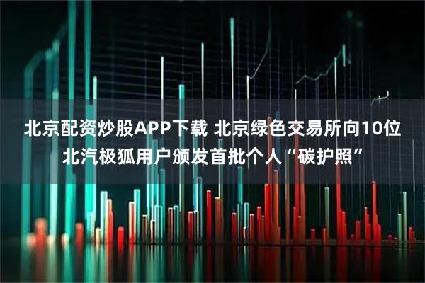 北京配资炒股APP下载 北京绿色交易所向10位北汽极狐用户颁发首批个人“碳护照”