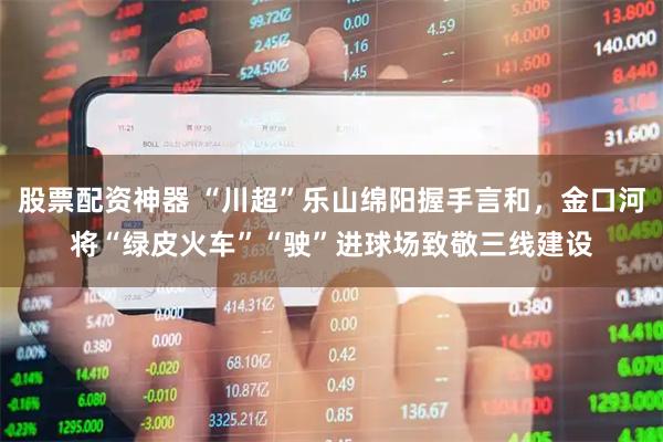 股票配资神器 “川超”乐山绵阳握手言和，金口河将“绿皮火车”“驶”进球场致敬三线建设