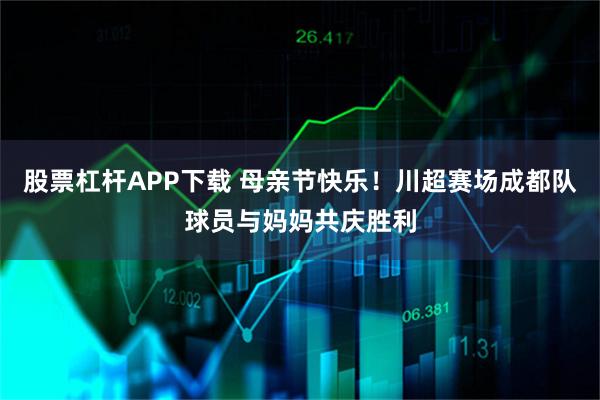 股票杠杆APP下载 母亲节快乐！川超赛场成都队球员与妈妈共庆胜利