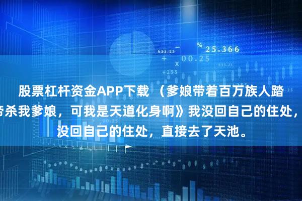 股票杠杆资金APP下载 （爹娘带着百万族人踏平魔域）《天帝杀我爹娘，可我是天道化身啊》我没回自己的住处，直接去了天池。