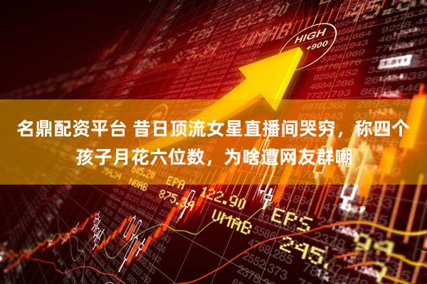 名鼎配资平台 昔日顶流女星直播间哭穷，称四个孩子月花六位数，为啥遭网友群嘲