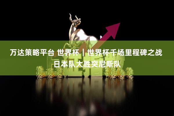 万达策略平台 世界杯|世界杯千场里程碑之战 日本队大胜突尼斯队
