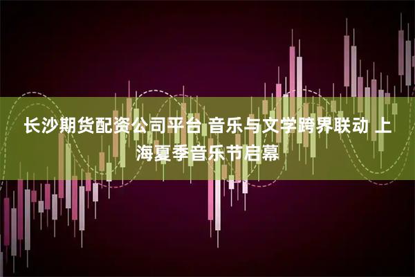 长沙期货配资公司平台 音乐与文学跨界联动 上海夏季音乐节启幕