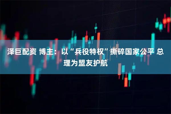 泽巨配资 博主:以“兵役特权”撕碎国家公平 总理为盟友护航