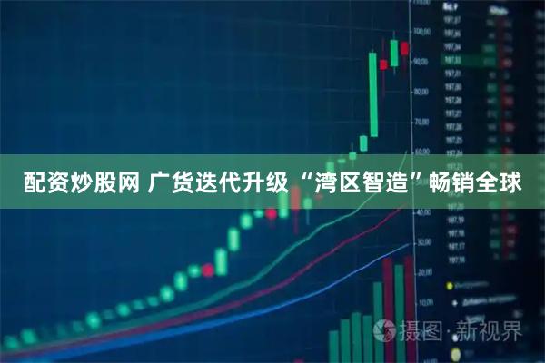 配资炒股网 广货迭代升级 “湾区智造”畅销全球