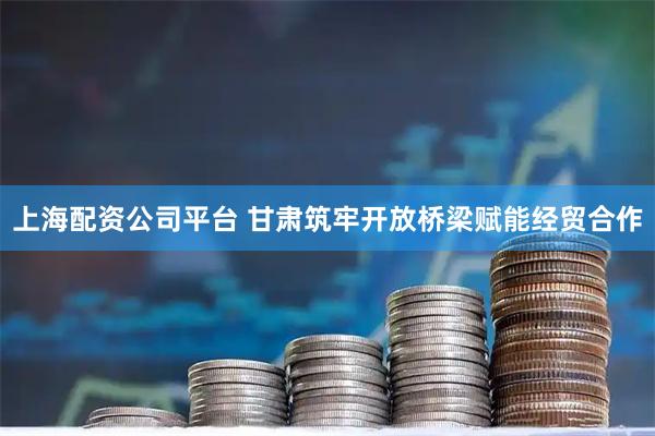 上海配资公司平台 甘肃筑牢开放桥梁赋能经贸合作